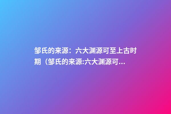 邹氏的来源：六大渊源可至上古时期（邹氏的来源:六大渊源可至上古时期吗）