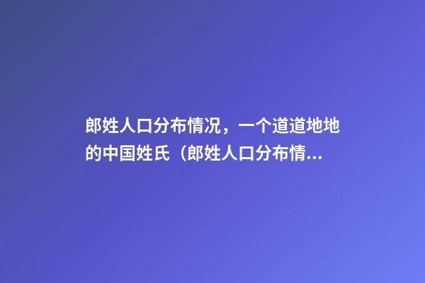 郎姓人口分布情况，一个道道地地的中国姓氏（郎姓人口分布情况,一个道道地地的中国姓氏有多少）