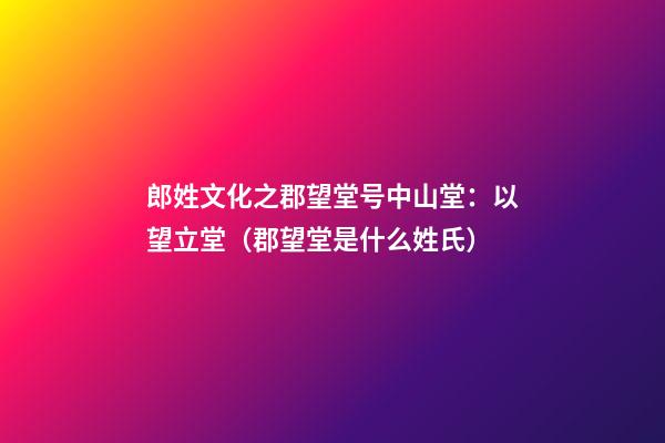 郎姓文化之郡望堂号中山堂：以望立堂（郡望堂是什么姓氏）