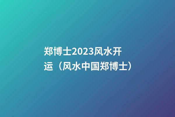 郑博士2023风水开运（风水中国郑博士）