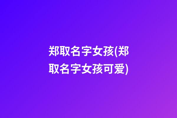 郑取名字女孩(郑取名字女孩可爱)
