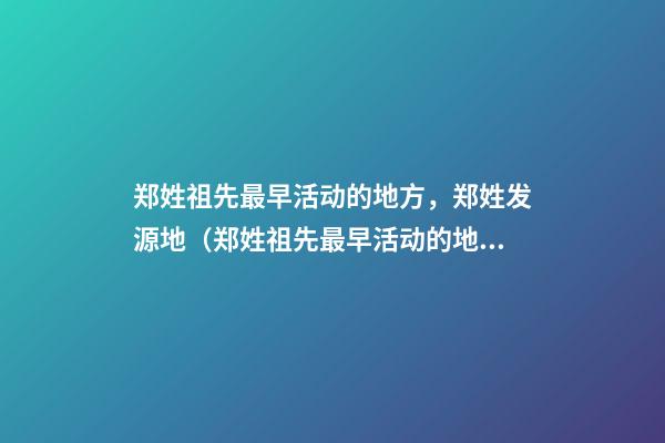郑姓祖先最早活动的地方，郑姓发源地（郑姓祖先最早活动的地方,郑姓发源地在哪里）