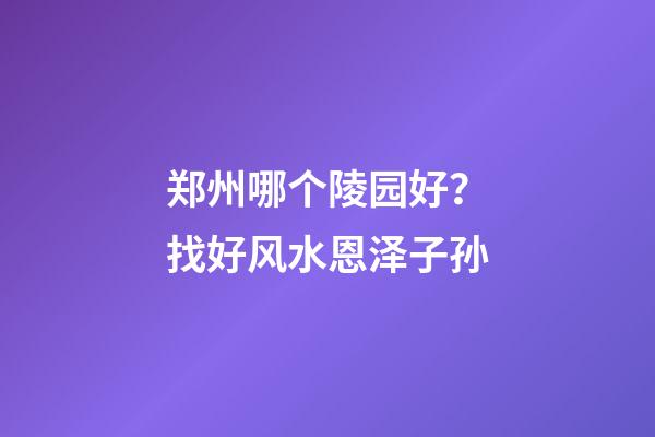 郑州哪个陵园好？找好风水恩泽子孙