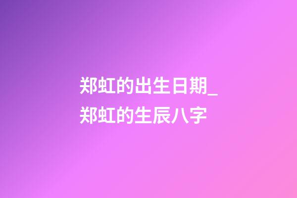 郑虹的出生日期_郑虹的生辰八字