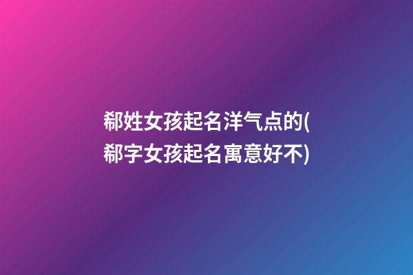 郗姓女孩起名洋气点的(郗字女孩起名寓意好不)