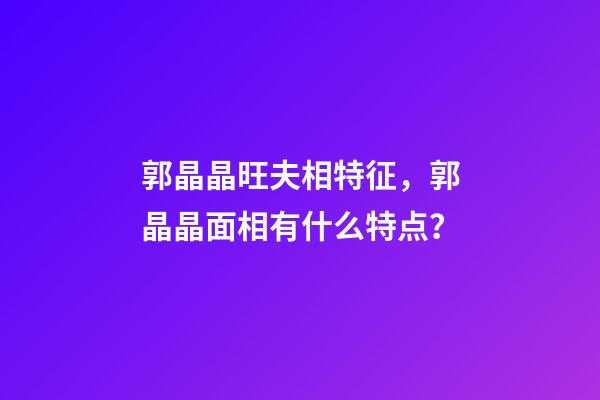 郭晶晶旺夫相特征，郭晶晶面相有什么特点？