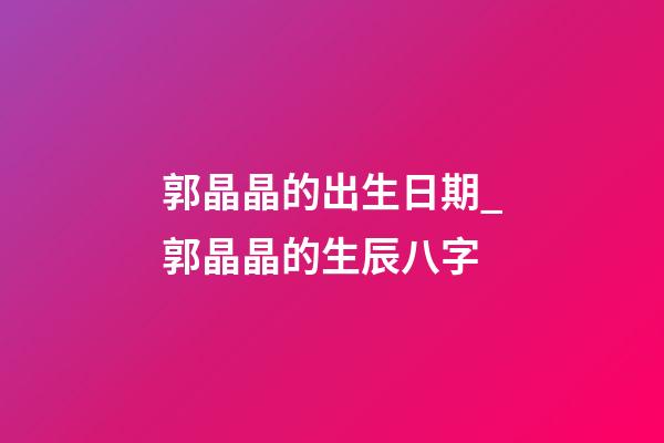 郭晶晶的出生日期_郭晶晶的生辰八字