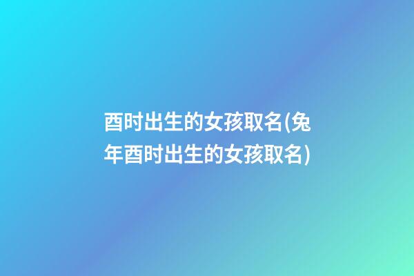 酉时出生的女孩取名(兔年酉时出生的女孩取名)