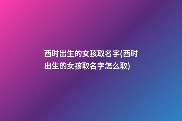 酉时出生的女孩取名字(酉时出生的女孩取名字怎么取)