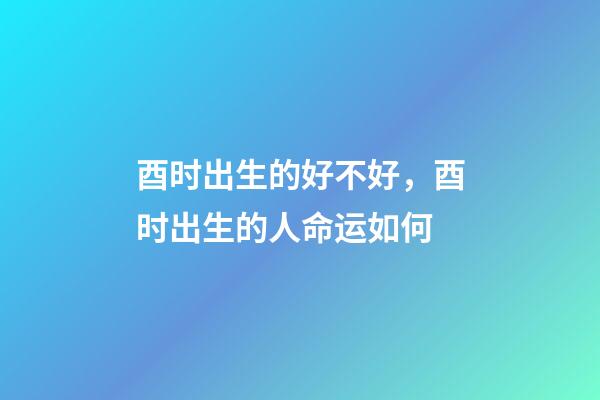 酉时出生的好不好，酉时出生的人命运如何