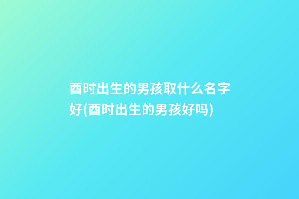 酉时出生的男孩取什么名字好(酉时出生的男孩好吗)