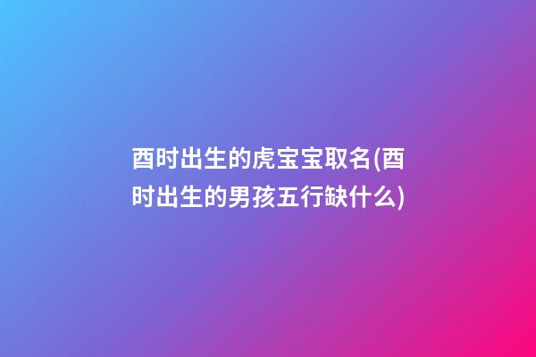 酉时出生的虎宝宝取名(酉时出生的男孩五行缺什么)