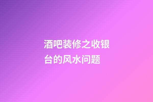 酒吧装修之收银台的风水问题