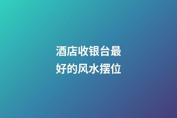 酒店收银台最好的风水摆位
