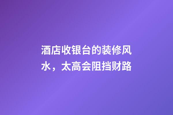 酒店收银台的装修风水，太高会阻挡财路