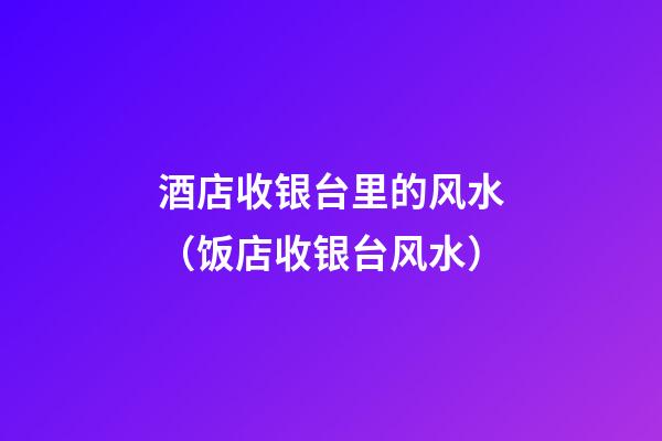 酒店收银台里的风水（饭店收银台风水）