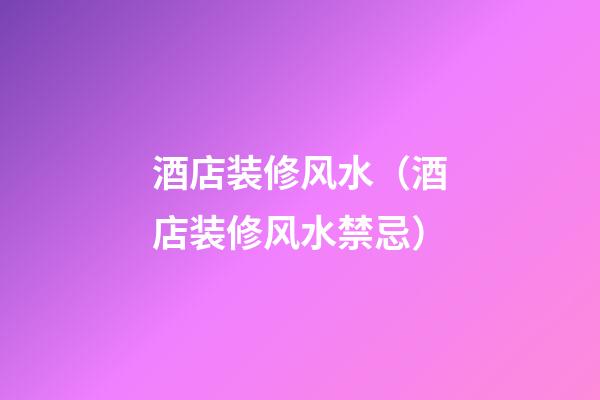 酒店装修风水（酒店装修风水禁忌）