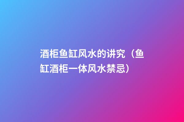 酒柜鱼缸风水的讲究（鱼缸酒柜一体风水禁忌）