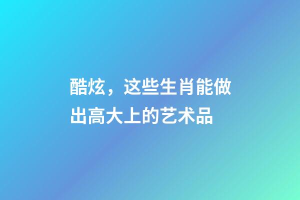 酷炫，这些生肖能做出高大上的艺术品