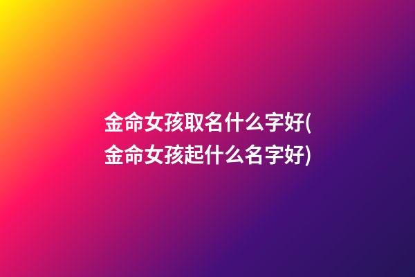 金命女孩取名什么字好(金命女孩起什么名字好)