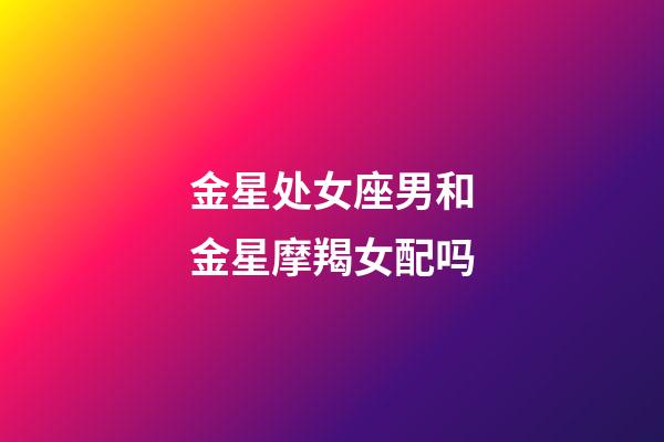 金星处女座男和金星摩羯女配吗-第1张-星座运势-玄机派