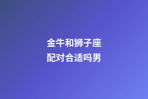 金牛和狮子座配对合适吗男-第1张-星座运势-玄机派