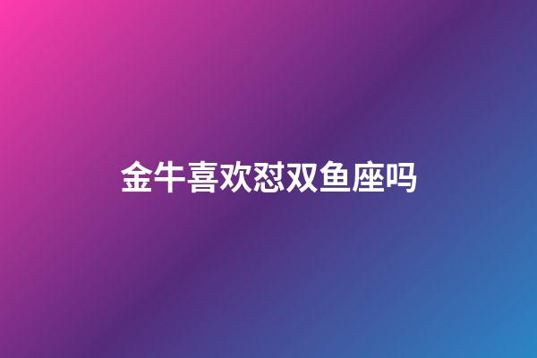 金牛喜欢怼双鱼座吗-第1张-星座运势-玄机派
