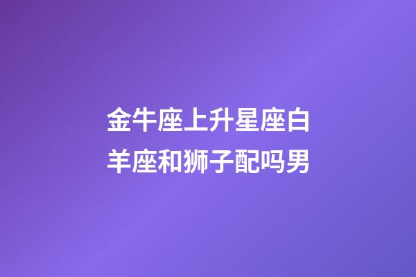 金牛座上升星座白羊座和狮子配吗男-第1张-星座运势-玄机派