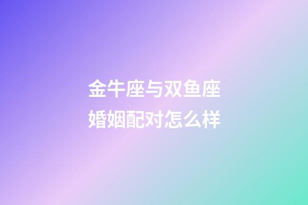 金牛座与双鱼座婚姻配对怎么样-第1张-星座运势-玄机派