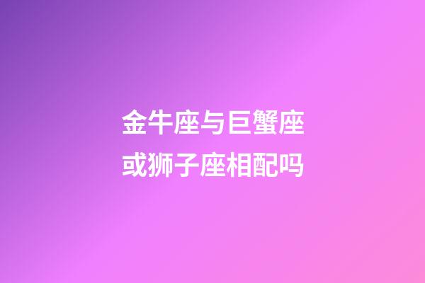 金牛座与巨蟹座或狮子座相配吗-第1张-星座运势-玄机派