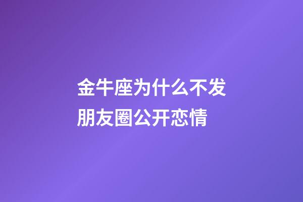金牛座为什么不发朋友圈公开恋情-第1张-星座运势-玄机派