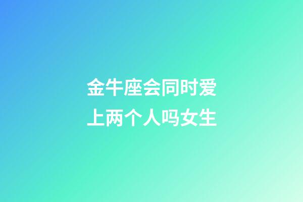 金牛座会同时爱上两个人吗女生-第1张-星座运势-玄机派