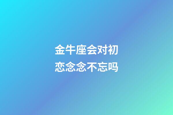 金牛座会对初恋念念不忘吗-第1张-星座运势-玄机派