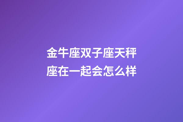 金牛座双子座天秤座在一起会怎么样-第1张-星座运势-玄机派