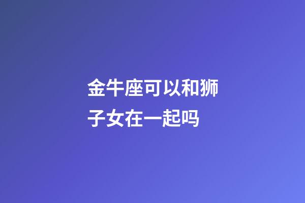 金牛座可以和狮子女在一起吗-第1张-星座运势-玄机派