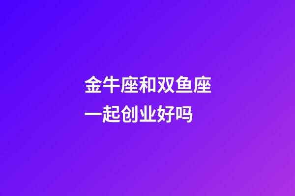金牛座和双鱼座一起创业好吗-第1张-星座运势-玄机派