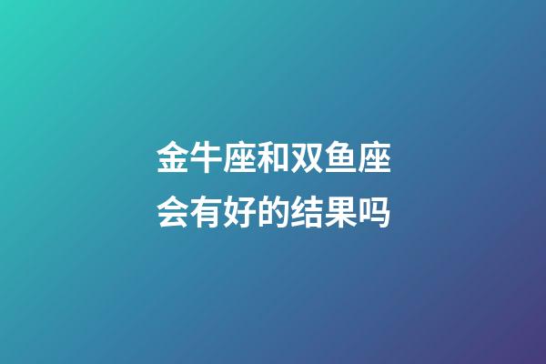 金牛座和双鱼座会有好的结果吗-第1张-星座运势-玄机派