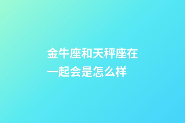 金牛座和天秤座在一起会是怎么样-第1张-星座运势-玄机派