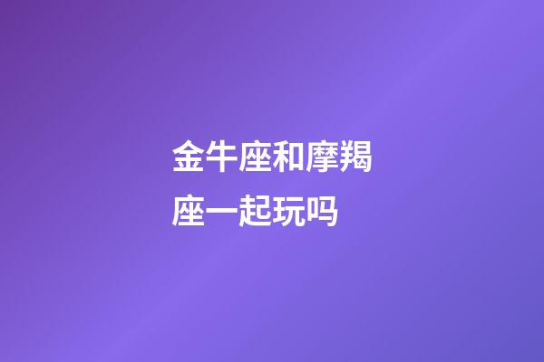 金牛座和摩羯座一起玩吗-第1张-星座运势-玄机派