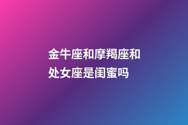 金牛座和摩羯座和处女座是闺蜜吗-第1张-星座运势-玄机派