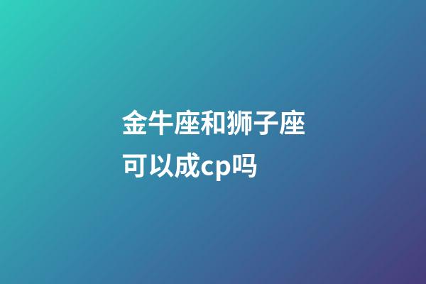 金牛座和狮子座可以成cp吗-第1张-星座运势-玄机派