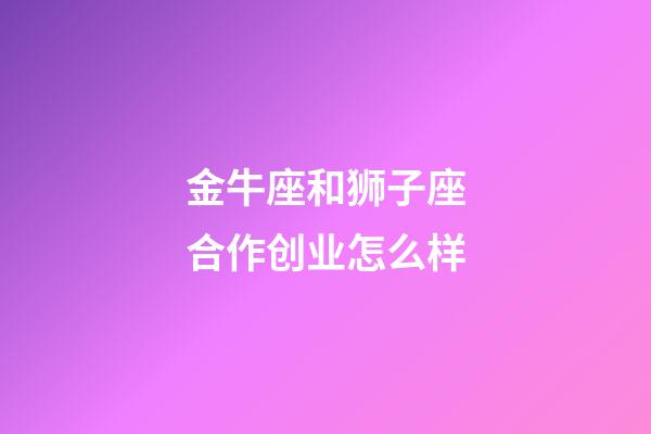 金牛座和狮子座合作创业怎么样-第1张-星座运势-玄机派