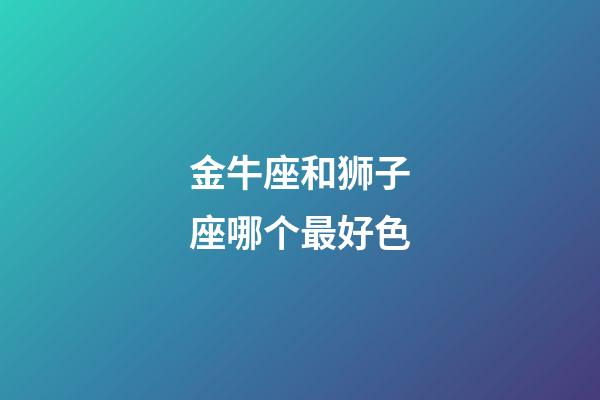 金牛座和狮子座哪个最好色-第1张-星座运势-玄机派