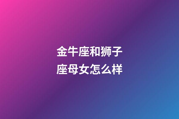 金牛座和狮子座母女怎么样-第1张-星座运势-玄机派
