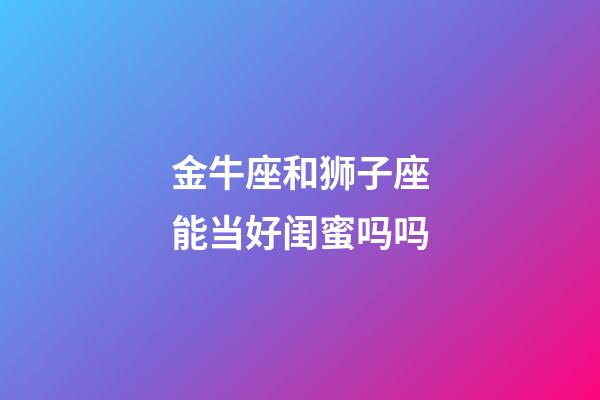 金牛座和狮子座能当好闺蜜吗吗-第1张-星座运势-玄机派