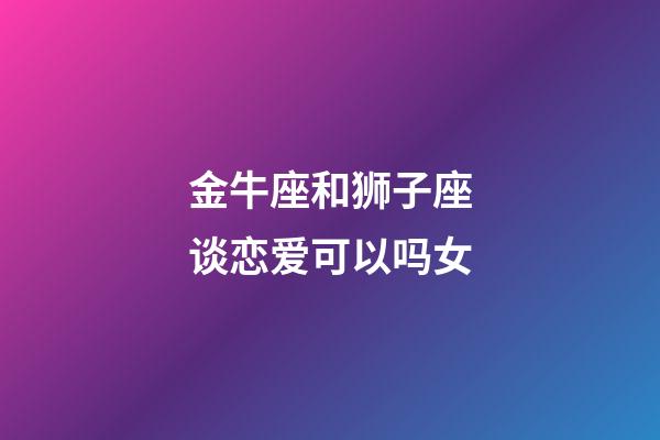 金牛座和狮子座谈恋爱可以吗女-第1张-星座运势-玄机派