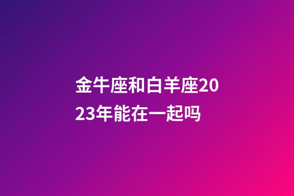 金牛座和白羊座2023年能在一起吗-第1张-星座运势-玄机派