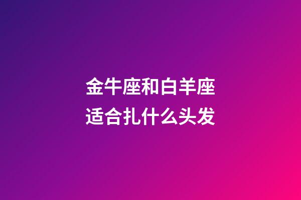 金牛座和白羊座适合扎什么头发-第1张-星座运势-玄机派