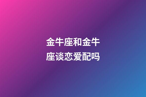 金牛座和金牛座谈恋爱配吗-第1张-星座运势-玄机派