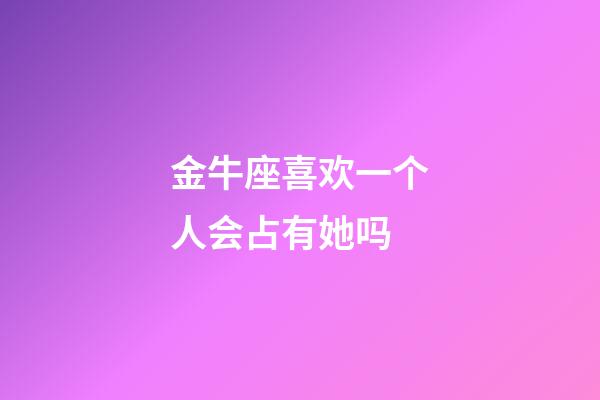 金牛座喜欢一个人会占有她吗-第1张-星座运势-玄机派